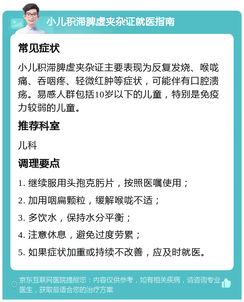 小儿积滞脾虚夹杂证就医指南 常见症状 小儿积滞脾虚夹杂证主要表现为反复发烧、喉咙痛、吞咽疼、轻微红肿等症状，可能伴有口腔溃疡。易感人群包括10岁以下的儿童，特别是免疫力较弱的儿童。 推荐科室 儿科 调理要点 1. 继续服用头孢克肟片，按照医嘱使用； 2. 加用咽扁颗粒，缓解喉咙不适； 3. 多饮水，保持水分平衡； 4. 注意休息，避免过度劳累； 5. 如果症状加重或持续不改善，应及时就医。