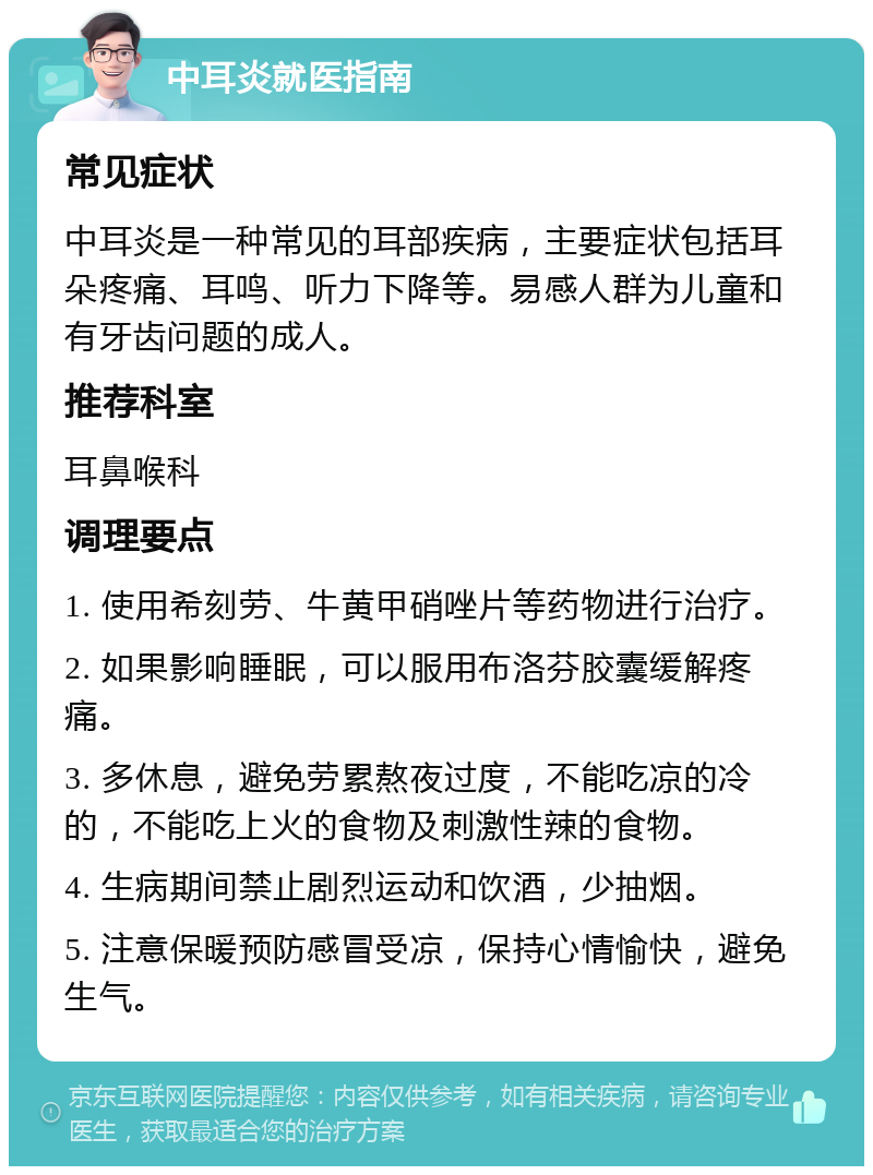 中耳炎就医指南 常见症状 中耳炎是一种常见的耳部疾病，主要症状包括耳朵疼痛、耳鸣、听力下降等。易感人群为儿童和有牙齿问题的成人。 推荐科室 耳鼻喉科 调理要点 1. 使用希刻劳、牛黄甲硝唑片等药物进行治疗。 2. 如果影响睡眠，可以服用布洛芬胶囊缓解疼痛。 3. 多休息，避免劳累熬夜过度，不能吃凉的冷的，不能吃上火的食物及刺激性辣的食物。 4. 生病期间禁止剧烈运动和饮酒，少抽烟。 5. 注意保暖预防感冒受凉，保持心情愉快，避免生气。