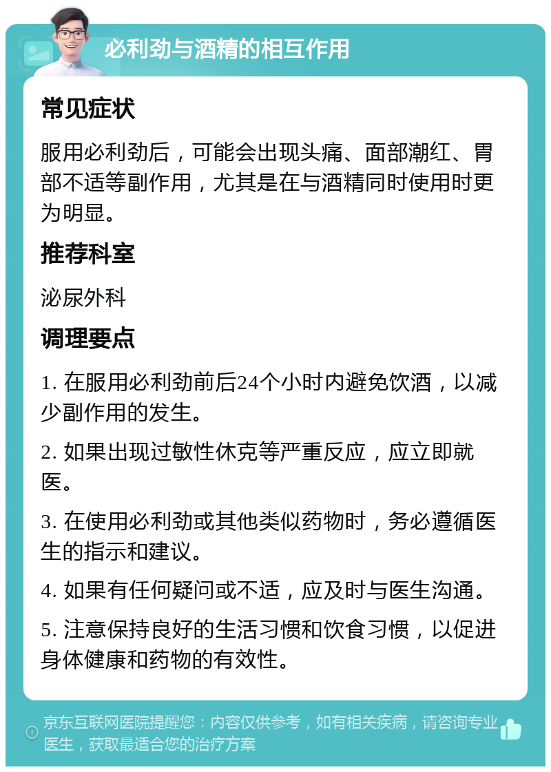 必利劲与酒精的相互作用 常见症状 服用必利劲后，可能会出现头痛、面部潮红、胃部不适等副作用，尤其是在与酒精同时使用时更为明显。 推荐科室 泌尿外科 调理要点 1. 在服用必利劲前后24个小时内避免饮酒，以减少副作用的发生。 2. 如果出现过敏性休克等严重反应，应立即就医。 3. 在使用必利劲或其他类似药物时，务必遵循医生的指示和建议。 4. 如果有任何疑问或不适，应及时与医生沟通。 5. 注意保持良好的生活习惯和饮食习惯，以促进身体健康和药物的有效性。