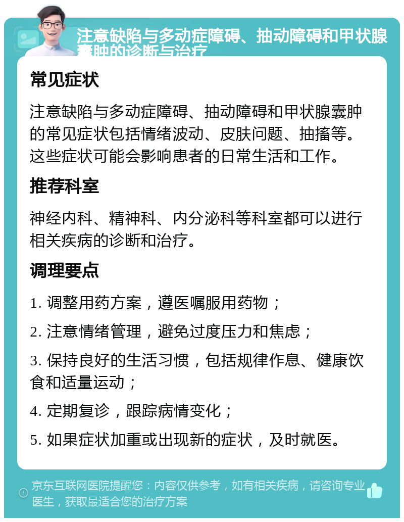 注意缺陷与多动症障碍、抽动障碍和甲状腺囊肿的诊断与治疗 常见症状 注意缺陷与多动症障碍、抽动障碍和甲状腺囊肿的常见症状包括情绪波动、皮肤问题、抽搐等。这些症状可能会影响患者的日常生活和工作。 推荐科室 神经内科、精神科、内分泌科等科室都可以进行相关疾病的诊断和治疗。 调理要点 1. 调整用药方案，遵医嘱服用药物； 2. 注意情绪管理，避免过度压力和焦虑； 3. 保持良好的生活习惯，包括规律作息、健康饮食和适量运动； 4. 定期复诊，跟踪病情变化； 5. 如果症状加重或出现新的症状，及时就医。