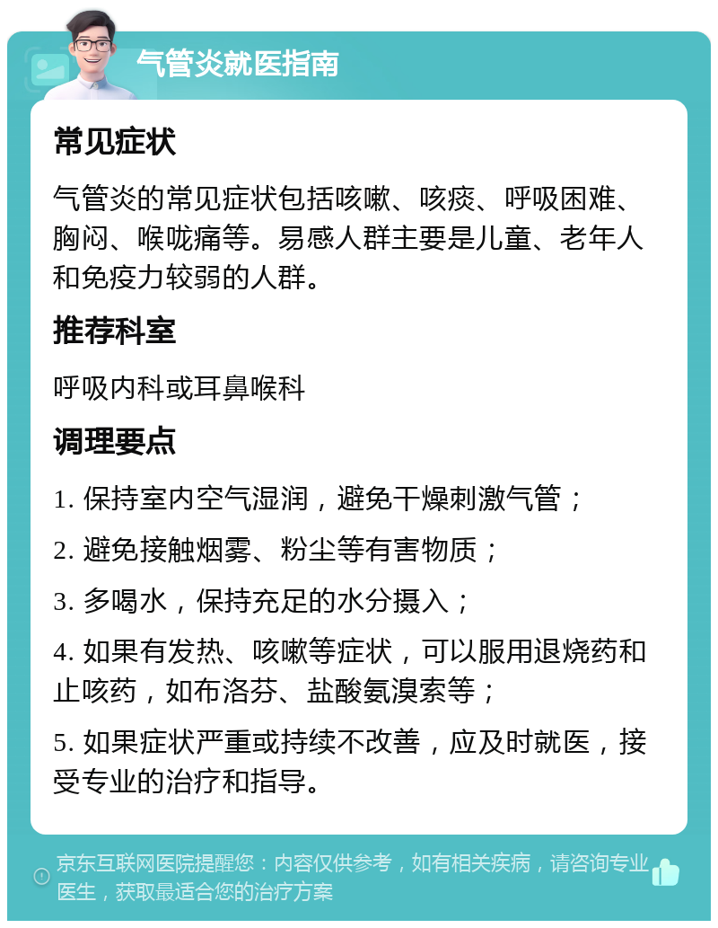 气管炎就医指南 常见症状 气管炎的常见症状包括咳嗽、咳痰、呼吸困难、胸闷、喉咙痛等。易感人群主要是儿童、老年人和免疫力较弱的人群。 推荐科室 呼吸内科或耳鼻喉科 调理要点 1. 保持室内空气湿润，避免干燥刺激气管； 2. 避免接触烟雾、粉尘等有害物质； 3. 多喝水，保持充足的水分摄入； 4. 如果有发热、咳嗽等症状，可以服用退烧药和止咳药，如布洛芬、盐酸氨溴索等； 5. 如果症状严重或持续不改善，应及时就医，接受专业的治疗和指导。