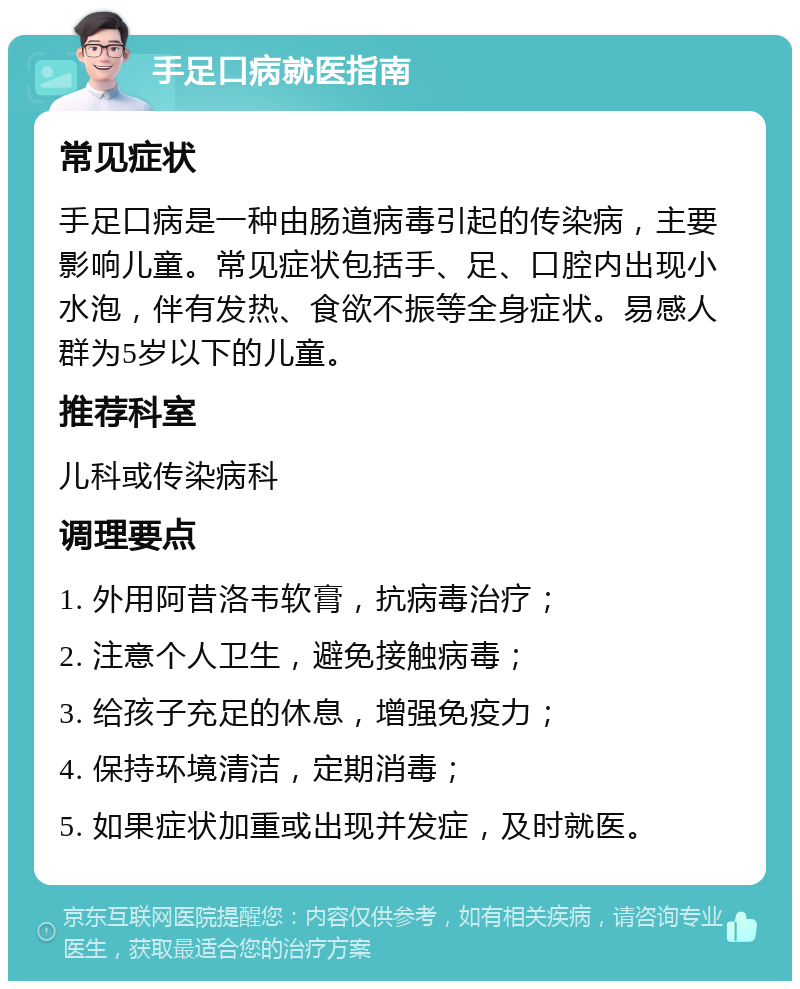 手足口病就医指南 常见症状 手足口病是一种由肠道病毒引起的传染病，主要影响儿童。常见症状包括手、足、口腔内出现小水泡，伴有发热、食欲不振等全身症状。易感人群为5岁以下的儿童。 推荐科室 儿科或传染病科 调理要点 1. 外用阿昔洛韦软膏，抗病毒治疗； 2. 注意个人卫生，避免接触病毒； 3. 给孩子充足的休息，增强免疫力； 4. 保持环境清洁，定期消毒； 5. 如果症状加重或出现并发症，及时就医。