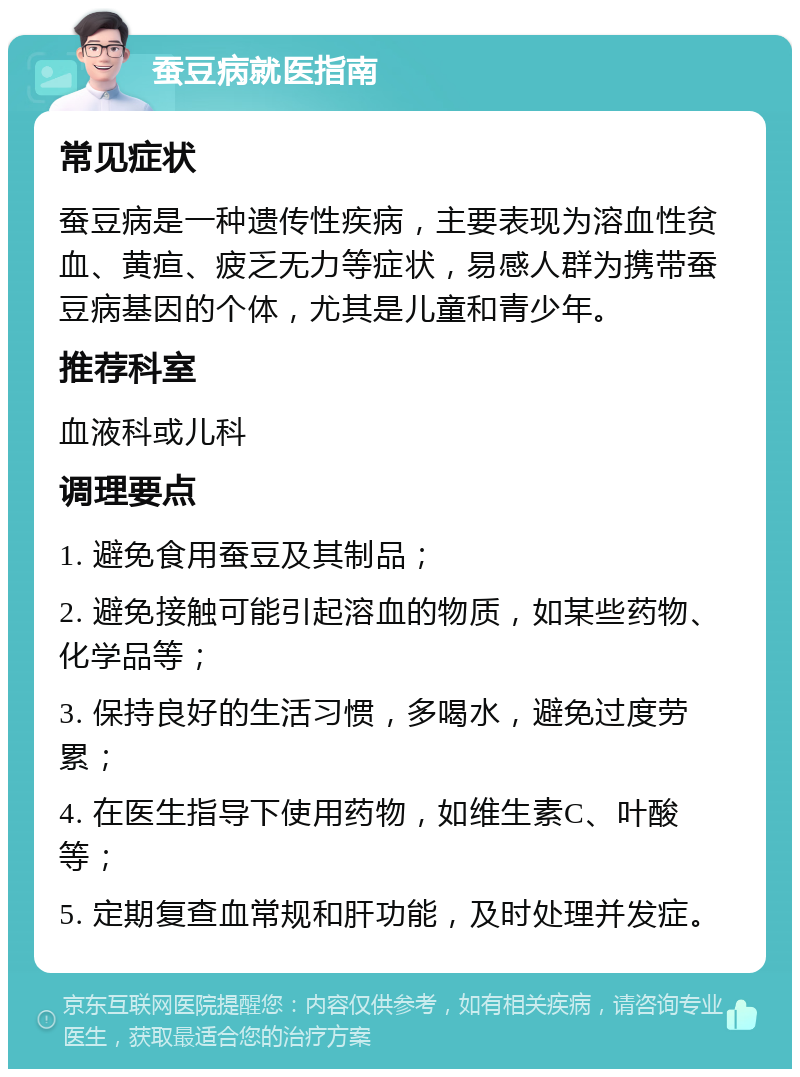 蚕豆病就医指南 常见症状 蚕豆病是一种遗传性疾病，主要表现为溶血性贫血、黄疸、疲乏无力等症状，易感人群为携带蚕豆病基因的个体，尤其是儿童和青少年。 推荐科室 血液科或儿科 调理要点 1. 避免食用蚕豆及其制品； 2. 避免接触可能引起溶血的物质，如某些药物、化学品等； 3. 保持良好的生活习惯，多喝水，避免过度劳累； 4. 在医生指导下使用药物，如维生素C、叶酸等； 5. 定期复查血常规和肝功能，及时处理并发症。