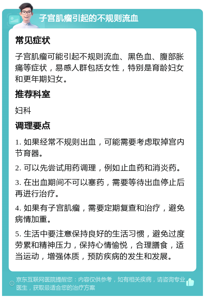 子宫肌瘤引起的不规则流血 常见症状 子宫肌瘤可能引起不规则流血、黑色血、腹部胀痛等症状，易感人群包括女性，特别是育龄妇女和更年期妇女。 推荐科室 妇科 调理要点 1. 如果经常不规则出血，可能需要考虑取掉宫内节育器。 2. 可以先尝试用药调理，例如止血药和消炎药。 3. 在出血期间不可以塞药，需要等待出血停止后再进行治疗。 4. 如果有子宫肌瘤，需要定期复查和治疗，避免病情加重。 5. 生活中要注意保持良好的生活习惯，避免过度劳累和精神压力，保持心情愉悦，合理膳食，适当运动，增强体质，预防疾病的发生和发展。