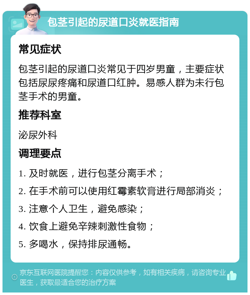 包茎引起的尿道口炎就医指南 常见症状 包茎引起的尿道口炎常见于四岁男童，主要症状包括尿尿疼痛和尿道口红肿。易感人群为未行包茎手术的男童。 推荐科室 泌尿外科 调理要点 1. 及时就医，进行包茎分离手术； 2. 在手术前可以使用红霉素软膏进行局部消炎； 3. 注意个人卫生，避免感染； 4. 饮食上避免辛辣刺激性食物； 5. 多喝水，保持排尿通畅。