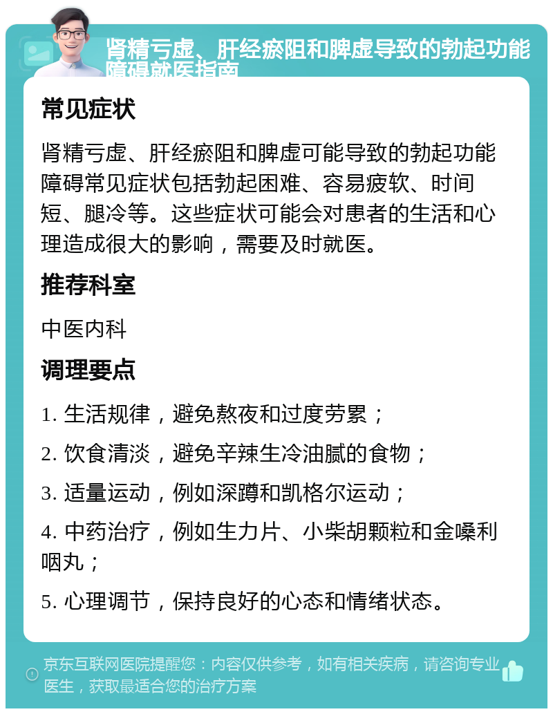 肾精亏虚、肝经瘀阻和脾虚导致的勃起功能障碍就医指南 常见症状 肾精亏虚、肝经瘀阻和脾虚可能导致的勃起功能障碍常见症状包括勃起困难、容易疲软、时间短、腿冷等。这些症状可能会对患者的生活和心理造成很大的影响，需要及时就医。 推荐科室 中医内科 调理要点 1. 生活规律，避免熬夜和过度劳累； 2. 饮食清淡，避免辛辣生冷油腻的食物； 3. 适量运动，例如深蹲和凯格尔运动； 4. 中药治疗，例如生力片、小柴胡颗粒和金嗓利咽丸； 5. 心理调节，保持良好的心态和情绪状态。