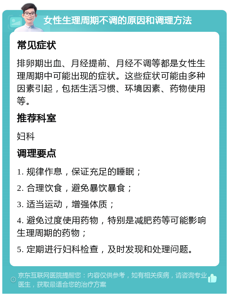 女性生理周期不调的原因和调理方法 常见症状 排卵期出血、月经提前、月经不调等都是女性生理周期中可能出现的症状。这些症状可能由多种因素引起，包括生活习惯、环境因素、药物使用等。 推荐科室 妇科 调理要点 1. 规律作息，保证充足的睡眠； 2. 合理饮食，避免暴饮暴食； 3. 适当运动，增强体质； 4. 避免过度使用药物，特别是减肥药等可能影响生理周期的药物； 5. 定期进行妇科检查，及时发现和处理问题。