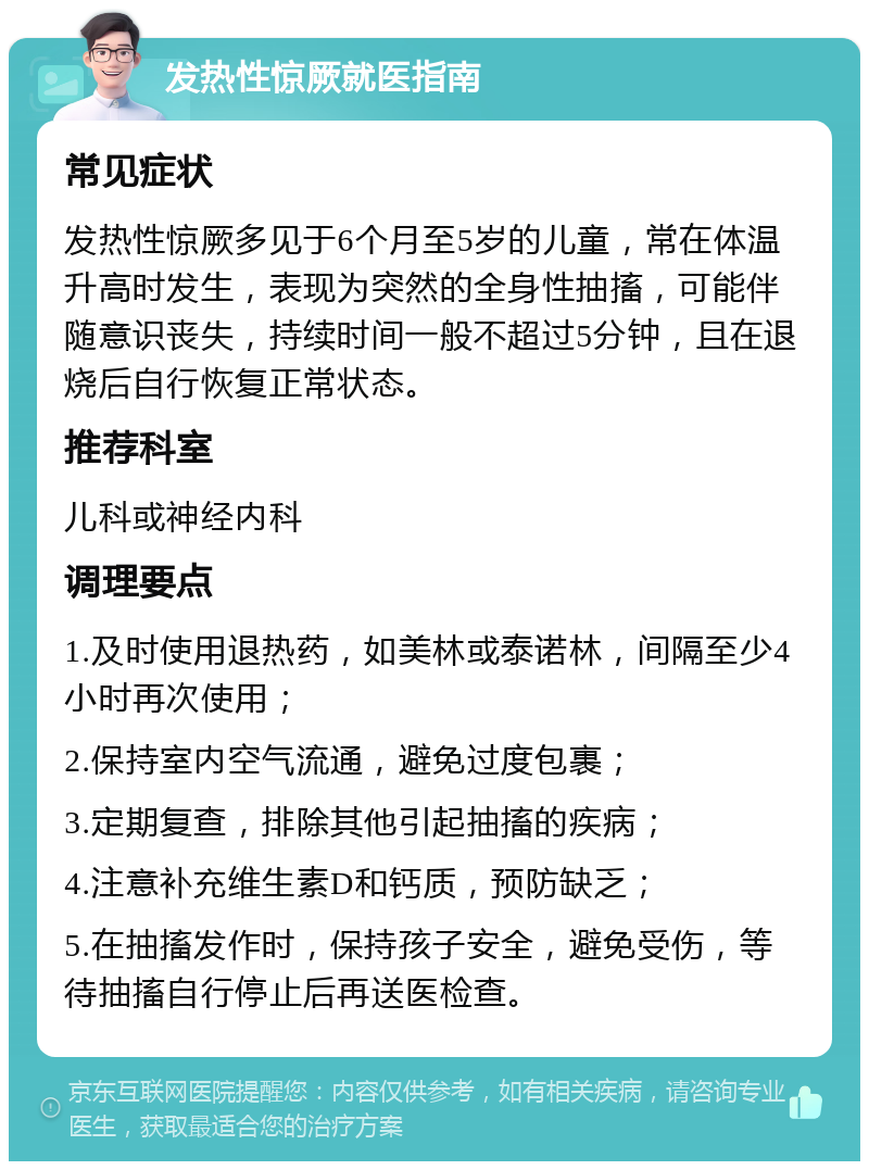 发热性惊厥就医指南 常见症状 发热性惊厥多见于6个月至5岁的儿童，常在体温升高时发生，表现为突然的全身性抽搐，可能伴随意识丧失，持续时间一般不超过5分钟，且在退烧后自行恢复正常状态。 推荐科室 儿科或神经内科 调理要点 1.及时使用退热药，如美林或泰诺林，间隔至少4小时再次使用； 2.保持室内空气流通，避免过度包裹； 3.定期复查，排除其他引起抽搐的疾病； 4.注意补充维生素D和钙质，预防缺乏； 5.在抽搐发作时，保持孩子安全，避免受伤，等待抽搐自行停止后再送医检查。