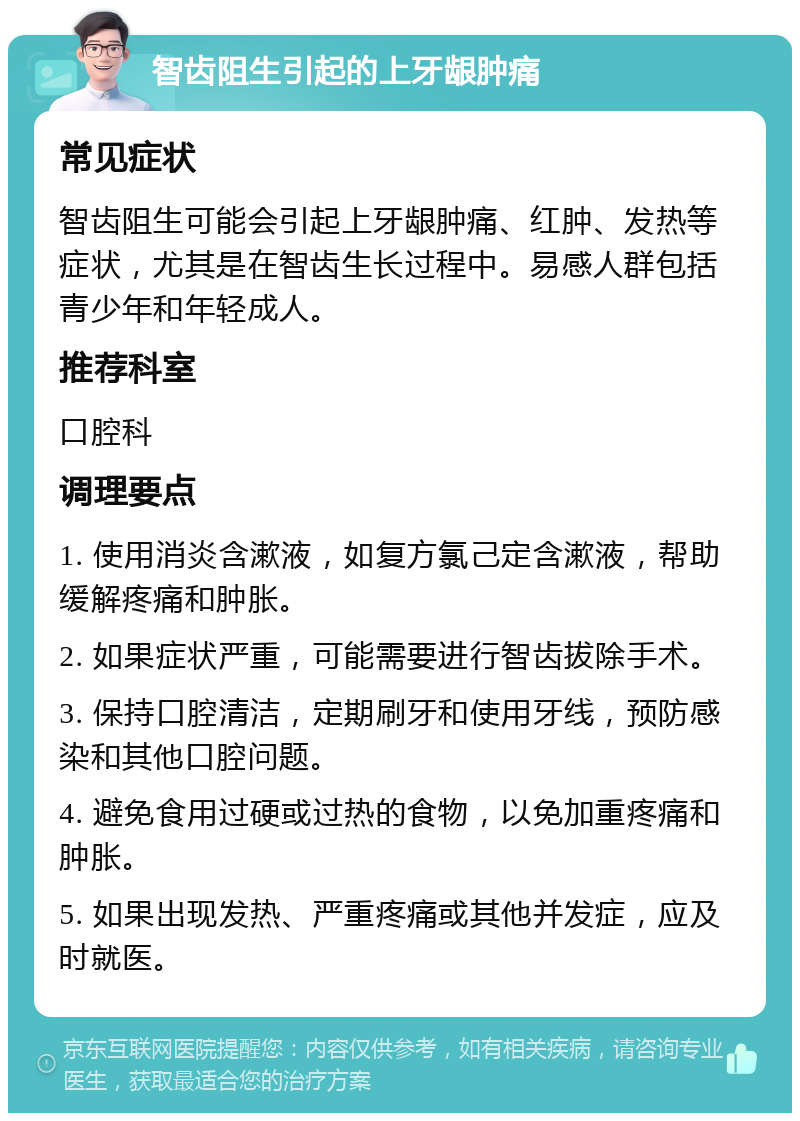 智齿阻生引起的上牙龈肿痛 常见症状 智齿阻生可能会引起上牙龈肿痛、红肿、发热等症状，尤其是在智齿生长过程中。易感人群包括青少年和年轻成人。 推荐科室 口腔科 调理要点 1. 使用消炎含漱液，如复方氯己定含漱液，帮助缓解疼痛和肿胀。 2. 如果症状严重，可能需要进行智齿拔除手术。 3. 保持口腔清洁，定期刷牙和使用牙线，预防感染和其他口腔问题。 4. 避免食用过硬或过热的食物，以免加重疼痛和肿胀。 5. 如果出现发热、严重疼痛或其他并发症，应及时就医。