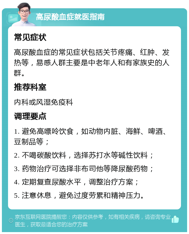 高尿酸血症就医指南 常见症状 高尿酸血症的常见症状包括关节疼痛、红肿、发热等，易感人群主要是中老年人和有家族史的人群。 推荐科室 内科或风湿免疫科 调理要点 1. 避免高嘌呤饮食，如动物内脏、海鲜、啤酒、豆制品等； 2. 不喝碳酸饮料，选择苏打水等碱性饮料； 3. 药物治疗可选择非布司他等降尿酸药物； 4. 定期复查尿酸水平，调整治疗方案； 5. 注意休息，避免过度劳累和精神压力。