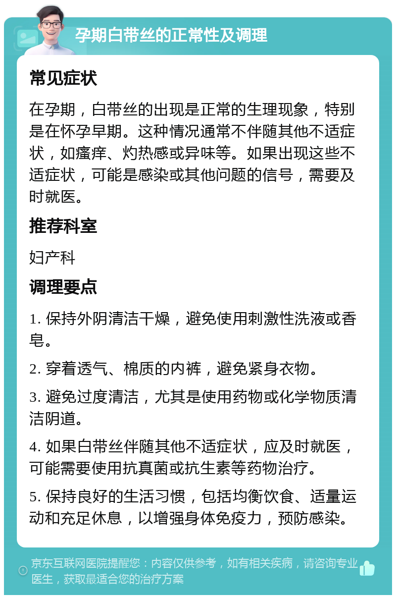 孕期白带丝的正常性及调理 常见症状 在孕期，白带丝的出现是正常的生理现象，特别是在怀孕早期。这种情况通常不伴随其他不适症状，如瘙痒、灼热感或异味等。如果出现这些不适症状，可能是感染或其他问题的信号，需要及时就医。 推荐科室 妇产科 调理要点 1. 保持外阴清洁干燥，避免使用刺激性洗液或香皂。 2. 穿着透气、棉质的内裤，避免紧身衣物。 3. 避免过度清洁，尤其是使用药物或化学物质清洁阴道。 4. 如果白带丝伴随其他不适症状，应及时就医，可能需要使用抗真菌或抗生素等药物治疗。 5. 保持良好的生活习惯，包括均衡饮食、适量运动和充足休息，以增强身体免疫力，预防感染。