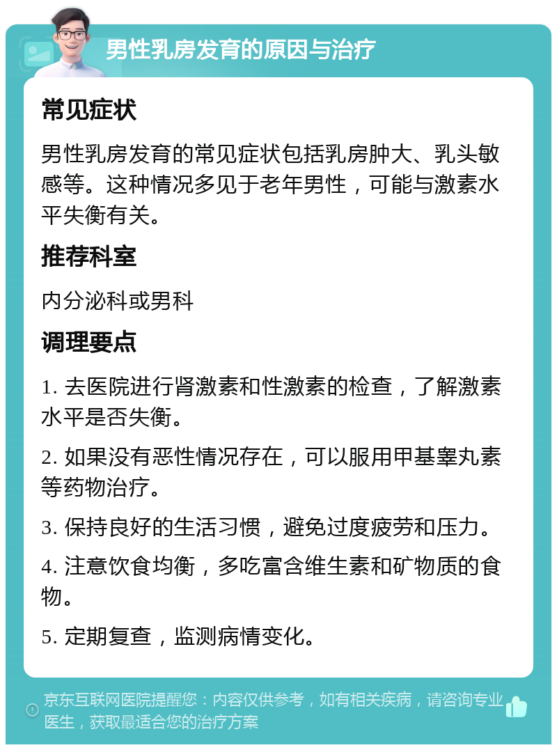 男性乳房发育的原因与治疗 常见症状 男性乳房发育的常见症状包括乳房肿大、乳头敏感等。这种情况多见于老年男性，可能与激素水平失衡有关。 推荐科室 内分泌科或男科 调理要点 1. 去医院进行肾激素和性激素的检查，了解激素水平是否失衡。 2. 如果没有恶性情况存在，可以服用甲基睾丸素等药物治疗。 3. 保持良好的生活习惯，避免过度疲劳和压力。 4. 注意饮食均衡，多吃富含维生素和矿物质的食物。 5. 定期复查，监测病情变化。