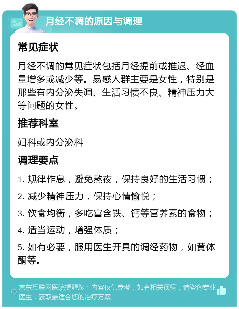 月经不调的原因与调理 常见症状 月经不调的常见症状包括月经提前或推迟、经血量增多或减少等。易感人群主要是女性，特别是那些有内分泌失调、生活习惯不良、精神压力大等问题的女性。 推荐科室 妇科或内分泌科 调理要点 1. 规律作息，避免熬夜，保持良好的生活习惯； 2. 减少精神压力，保持心情愉悦； 3. 饮食均衡，多吃富含铁、钙等营养素的食物； 4. 适当运动，增强体质； 5. 如有必要，服用医生开具的调经药物，如黄体酮等。