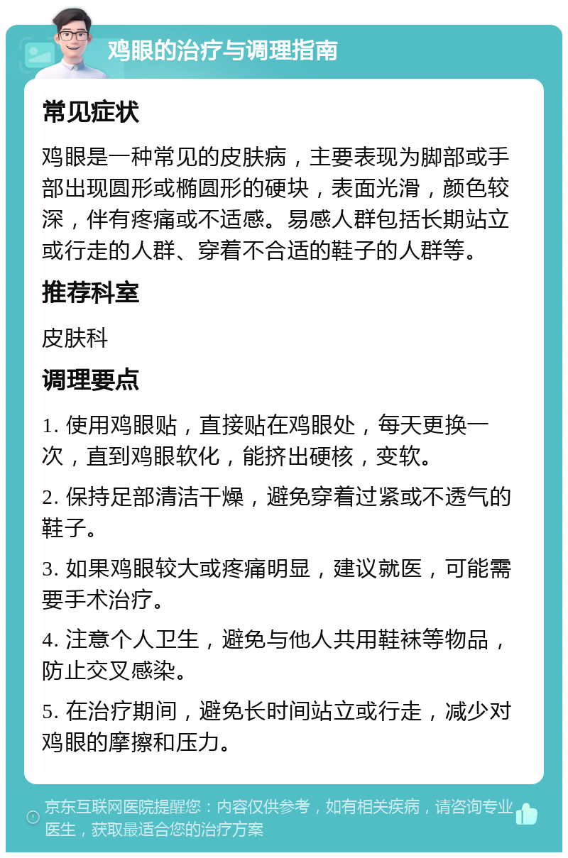 鸡眼的治疗与调理指南 常见症状 鸡眼是一种常见的皮肤病，主要表现为脚部或手部出现圆形或椭圆形的硬块，表面光滑，颜色较深，伴有疼痛或不适感。易感人群包括长期站立或行走的人群、穿着不合适的鞋子的人群等。 推荐科室 皮肤科 调理要点 1. 使用鸡眼贴，直接贴在鸡眼处，每天更换一次，直到鸡眼软化，能挤出硬核，变软。 2. 保持足部清洁干燥，避免穿着过紧或不透气的鞋子。 3. 如果鸡眼较大或疼痛明显，建议就医，可能需要手术治疗。 4. 注意个人卫生，避免与他人共用鞋袜等物品，防止交叉感染。 5. 在治疗期间，避免长时间站立或行走，减少对鸡眼的摩擦和压力。