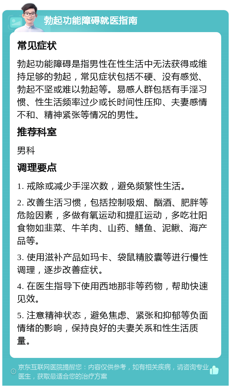 勃起功能障碍就医指南 常见症状 勃起功能障碍是指男性在性生活中无法获得或维持足够的勃起，常见症状包括不硬、没有感觉、勃起不坚或难以勃起等。易感人群包括有手淫习惯、性生活频率过少或长时间性压抑、夫妻感情不和、精神紧张等情况的男性。 推荐科室 男科 调理要点 1. 戒除或减少手淫次数，避免频繁性生活。 2. 改善生活习惯，包括控制吸烟、酗酒、肥胖等危险因素，多做有氧运动和提肛运动，多吃壮阳食物如韭菜、牛羊肉、山药、鳝鱼、泥鳅、海产品等。 3. 使用滋补产品如玛卡、袋鼠精胶囊等进行慢性调理，逐步改善症状。 4. 在医生指导下使用西地那非等药物，帮助快速见效。 5. 注意精神状态，避免焦虑、紧张和抑郁等负面情绪的影响，保持良好的夫妻关系和性生活质量。