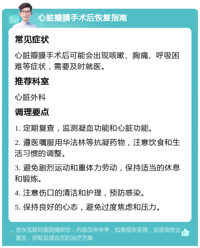 心脏瓣膜手术后恢复指南 常见症状 心脏瓣膜手术后可能会出现咳嗽、胸痛、呼吸困难等症状，需要及时就医。 推荐科室 心脏外科 调理要点 1. 定期复查，监测凝血功能和心脏功能。 2. 遵医嘱服用华法林等抗凝药物，注意饮食和生活习惯的调整。 3. 避免剧烈运动和重体力劳动，保持适当的休息和锻炼。 4. 注意伤口的清洁和护理，预防感染。 5. 保持良好的心态，避免过度焦虑和压力。