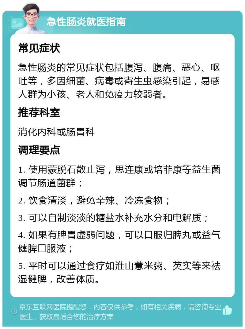 急性肠炎就医指南 常见症状 急性肠炎的常见症状包括腹泻、腹痛、恶心、呕吐等，多因细菌、病毒或寄生虫感染引起，易感人群为小孩、老人和免疫力较弱者。 推荐科室 消化内科或肠胃科 调理要点 1. 使用蒙脱石散止泻，思连康或培菲康等益生菌调节肠道菌群； 2. 饮食清淡，避免辛辣、冷冻食物； 3. 可以自制淡淡的糖盐水补充水分和电解质； 4. 如果有脾胃虚弱问题，可以口服归脾丸或益气健脾口服液； 5. 平时可以通过食疗如淮山薏米粥、芡实等来祛湿健脾，改善体质。