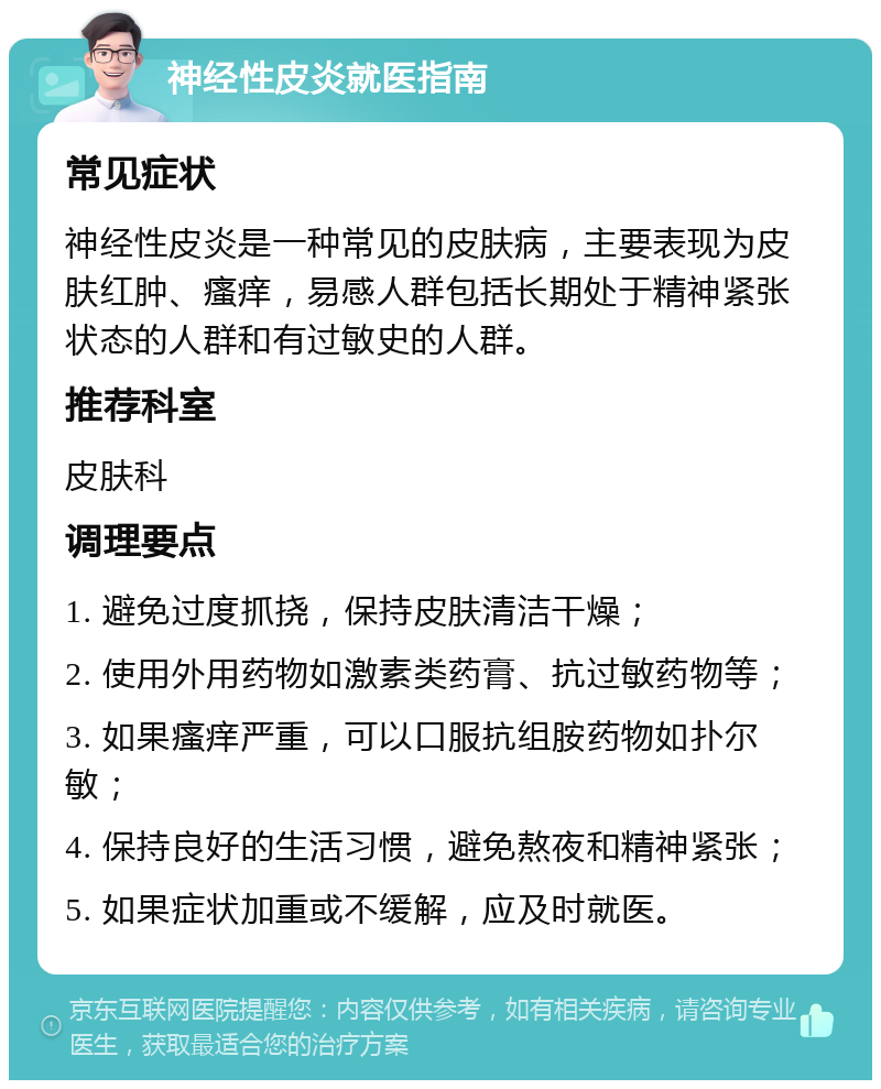 神经性皮炎就医指南 常见症状 神经性皮炎是一种常见的皮肤病，主要表现为皮肤红肿、瘙痒，易感人群包括长期处于精神紧张状态的人群和有过敏史的人群。 推荐科室 皮肤科 调理要点 1. 避免过度抓挠，保持皮肤清洁干燥； 2. 使用外用药物如激素类药膏、抗过敏药物等； 3. 如果瘙痒严重，可以口服抗组胺药物如扑尔敏； 4. 保持良好的生活习惯，避免熬夜和精神紧张； 5. 如果症状加重或不缓解，应及时就医。