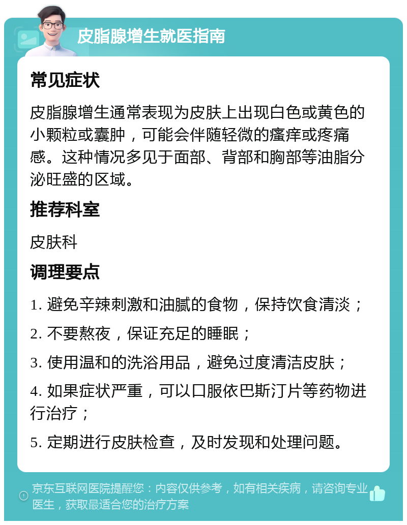 皮脂腺增生就医指南 常见症状 皮脂腺增生通常表现为皮肤上出现白色或黄色的小颗粒或囊肿，可能会伴随轻微的瘙痒或疼痛感。这种情况多见于面部、背部和胸部等油脂分泌旺盛的区域。 推荐科室 皮肤科 调理要点 1. 避免辛辣刺激和油腻的食物，保持饮食清淡； 2. 不要熬夜，保证充足的睡眠； 3. 使用温和的洗浴用品，避免过度清洁皮肤； 4. 如果症状严重，可以口服依巴斯汀片等药物进行治疗； 5. 定期进行皮肤检查，及时发现和处理问题。