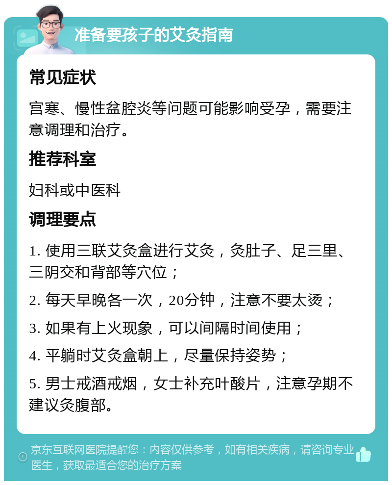 准备要孩子的艾灸指南 常见症状 宫寒、慢性盆腔炎等问题可能影响受孕，需要注意调理和治疗。 推荐科室 妇科或中医科 调理要点 1. 使用三联艾灸盒进行艾灸，灸肚子、足三里、三阴交和背部等穴位； 2. 每天早晚各一次，20分钟，注意不要太烫； 3. 如果有上火现象，可以间隔时间使用； 4. 平躺时艾灸盒朝上，尽量保持姿势； 5. 男士戒酒戒烟，女士补充叶酸片，注意孕期不建议灸腹部。