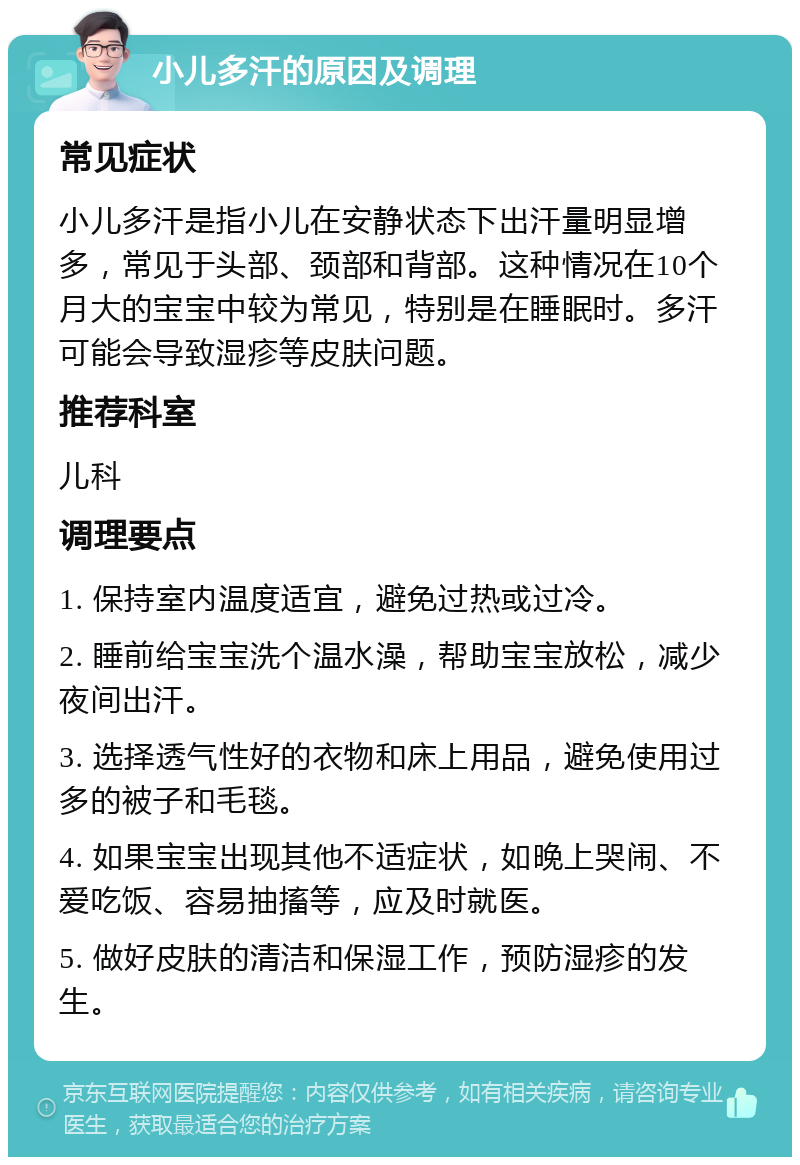 小儿多汗的原因及调理 常见症状 小儿多汗是指小儿在安静状态下出汗量明显增多，常见于头部、颈部和背部。这种情况在10个月大的宝宝中较为常见，特别是在睡眠时。多汗可能会导致湿疹等皮肤问题。 推荐科室 儿科 调理要点 1. 保持室内温度适宜，避免过热或过冷。 2. 睡前给宝宝洗个温水澡，帮助宝宝放松，减少夜间出汗。 3. 选择透气性好的衣物和床上用品，避免使用过多的被子和毛毯。 4. 如果宝宝出现其他不适症状，如晚上哭闹、不爱吃饭、容易抽搐等，应及时就医。 5. 做好皮肤的清洁和保湿工作，预防湿疹的发生。