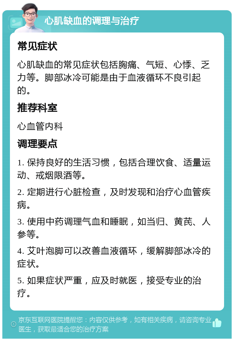 心肌缺血的调理与治疗 常见症状 心肌缺血的常见症状包括胸痛、气短、心悸、乏力等。脚部冰冷可能是由于血液循环不良引起的。 推荐科室 心血管内科 调理要点 1. 保持良好的生活习惯，包括合理饮食、适量运动、戒烟限酒等。 2. 定期进行心脏检查，及时发现和治疗心血管疾病。 3. 使用中药调理气血和睡眠，如当归、黄芪、人参等。 4. 艾叶泡脚可以改善血液循环，缓解脚部冰冷的症状。 5. 如果症状严重，应及时就医，接受专业的治疗。