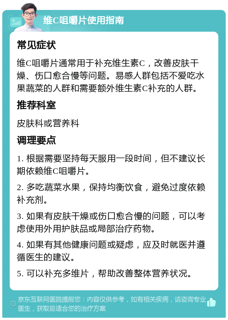 维C咀嚼片使用指南 常见症状 维C咀嚼片通常用于补充维生素C，改善皮肤干燥、伤口愈合慢等问题。易感人群包括不爱吃水果蔬菜的人群和需要额外维生素C补充的人群。 推荐科室 皮肤科或营养科 调理要点 1. 根据需要坚持每天服用一段时间，但不建议长期依赖维C咀嚼片。 2. 多吃蔬菜水果，保持均衡饮食，避免过度依赖补充剂。 3. 如果有皮肤干燥或伤口愈合慢的问题，可以考虑使用外用护肤品或局部治疗药物。 4. 如果有其他健康问题或疑虑，应及时就医并遵循医生的建议。 5. 可以补充多维片，帮助改善整体营养状况。