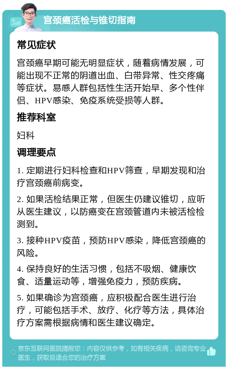 宫颈癌活检与锥切指南 常见症状 宫颈癌早期可能无明显症状，随着病情发展，可能出现不正常的阴道出血、白带异常、性交疼痛等症状。易感人群包括性生活开始早、多个性伴侣、HPV感染、免疫系统受损等人群。 推荐科室 妇科 调理要点 1. 定期进行妇科检查和HPV筛查，早期发现和治疗宫颈癌前病变。 2. 如果活检结果正常，但医生仍建议锥切，应听从医生建议，以防癌变在宫颈管道内未被活检检测到。 3. 接种HPV疫苗，预防HPV感染，降低宫颈癌的风险。 4. 保持良好的生活习惯，包括不吸烟、健康饮食、适量运动等，增强免疫力，预防疾病。 5. 如果确诊为宫颈癌，应积极配合医生进行治疗，可能包括手术、放疗、化疗等方法，具体治疗方案需根据病情和医生建议确定。