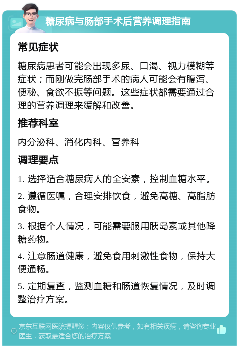 糖尿病与肠部手术后营养调理指南 常见症状 糖尿病患者可能会出现多尿、口渴、视力模糊等症状；而刚做完肠部手术的病人可能会有腹泻、便秘、食欲不振等问题。这些症状都需要通过合理的营养调理来缓解和改善。 推荐科室 内分泌科、消化内科、营养科 调理要点 1. 选择适合糖尿病人的全安素，控制血糖水平。 2. 遵循医嘱，合理安排饮食，避免高糖、高脂肪食物。 3. 根据个人情况，可能需要服用胰岛素或其他降糖药物。 4. 注意肠道健康，避免食用刺激性食物，保持大便通畅。 5. 定期复查，监测血糖和肠道恢复情况，及时调整治疗方案。