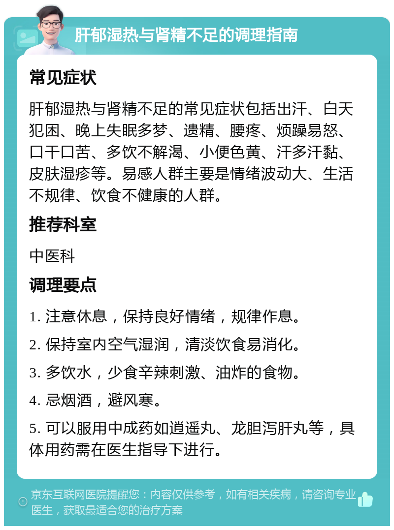 肝郁湿热与肾精不足的调理指南 常见症状 肝郁湿热与肾精不足的常见症状包括出汗、白天犯困、晚上失眠多梦、遗精、腰疼、烦躁易怒、口干口苦、多饮不解渴、小便色黄、汗多汗黏、皮肤湿疹等。易感人群主要是情绪波动大、生活不规律、饮食不健康的人群。 推荐科室 中医科 调理要点 1. 注意休息，保持良好情绪，规律作息。 2. 保持室内空气湿润，清淡饮食易消化。 3. 多饮水，少食辛辣刺激、油炸的食物。 4. 忌烟酒，避风寒。 5. 可以服用中成药如逍遥丸、龙胆泻肝丸等，具体用药需在医生指导下进行。