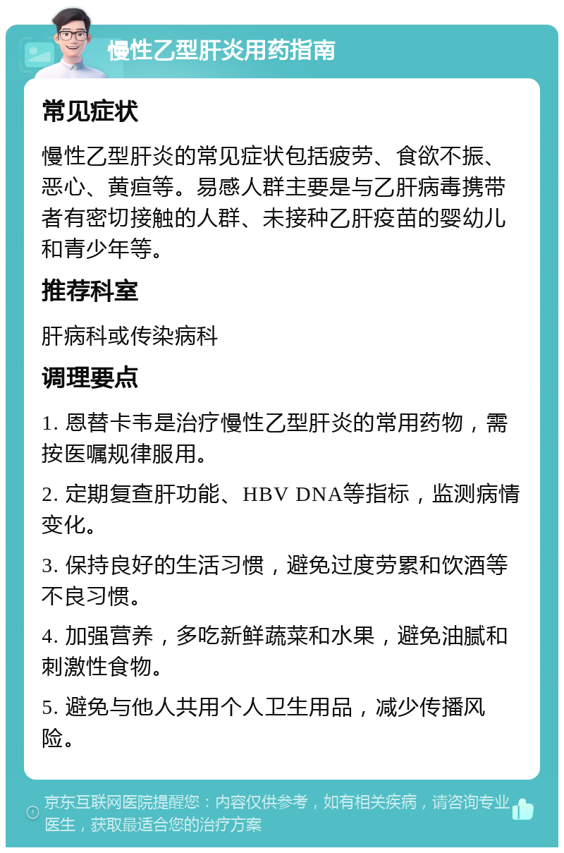 慢性乙型肝炎用药指南 常见症状 慢性乙型肝炎的常见症状包括疲劳、食欲不振、恶心、黄疸等。易感人群主要是与乙肝病毒携带者有密切接触的人群、未接种乙肝疫苗的婴幼儿和青少年等。 推荐科室 肝病科或传染病科 调理要点 1. 恩替卡韦是治疗慢性乙型肝炎的常用药物，需按医嘱规律服用。 2. 定期复查肝功能、HBV DNA等指标，监测病情变化。 3. 保持良好的生活习惯，避免过度劳累和饮酒等不良习惯。 4. 加强营养，多吃新鲜蔬菜和水果，避免油腻和刺激性食物。 5. 避免与他人共用个人卫生用品，减少传播风险。