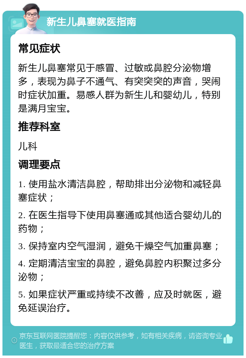 新生儿鼻塞就医指南 常见症状 新生儿鼻塞常见于感冒、过敏或鼻腔分泌物增多，表现为鼻子不通气、有突突突的声音，哭闹时症状加重。易感人群为新生儿和婴幼儿，特别是满月宝宝。 推荐科室 儿科 调理要点 1. 使用盐水清洁鼻腔，帮助排出分泌物和减轻鼻塞症状； 2. 在医生指导下使用鼻塞通或其他适合婴幼儿的药物； 3. 保持室内空气湿润，避免干燥空气加重鼻塞； 4. 定期清洁宝宝的鼻腔，避免鼻腔内积聚过多分泌物； 5. 如果症状严重或持续不改善，应及时就医，避免延误治疗。