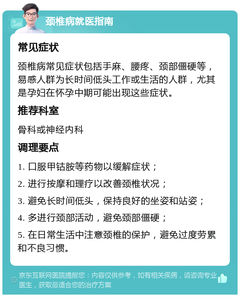 颈椎病就医指南 常见症状 颈椎病常见症状包括手麻、腰疼、颈部僵硬等，易感人群为长时间低头工作或生活的人群，尤其是孕妇在怀孕中期可能出现这些症状。 推荐科室 骨科或神经内科 调理要点 1. 口服甲钴胺等药物以缓解症状； 2. 进行按摩和理疗以改善颈椎状况； 3. 避免长时间低头，保持良好的坐姿和站姿； 4. 多进行颈部活动，避免颈部僵硬； 5. 在日常生活中注意颈椎的保护，避免过度劳累和不良习惯。