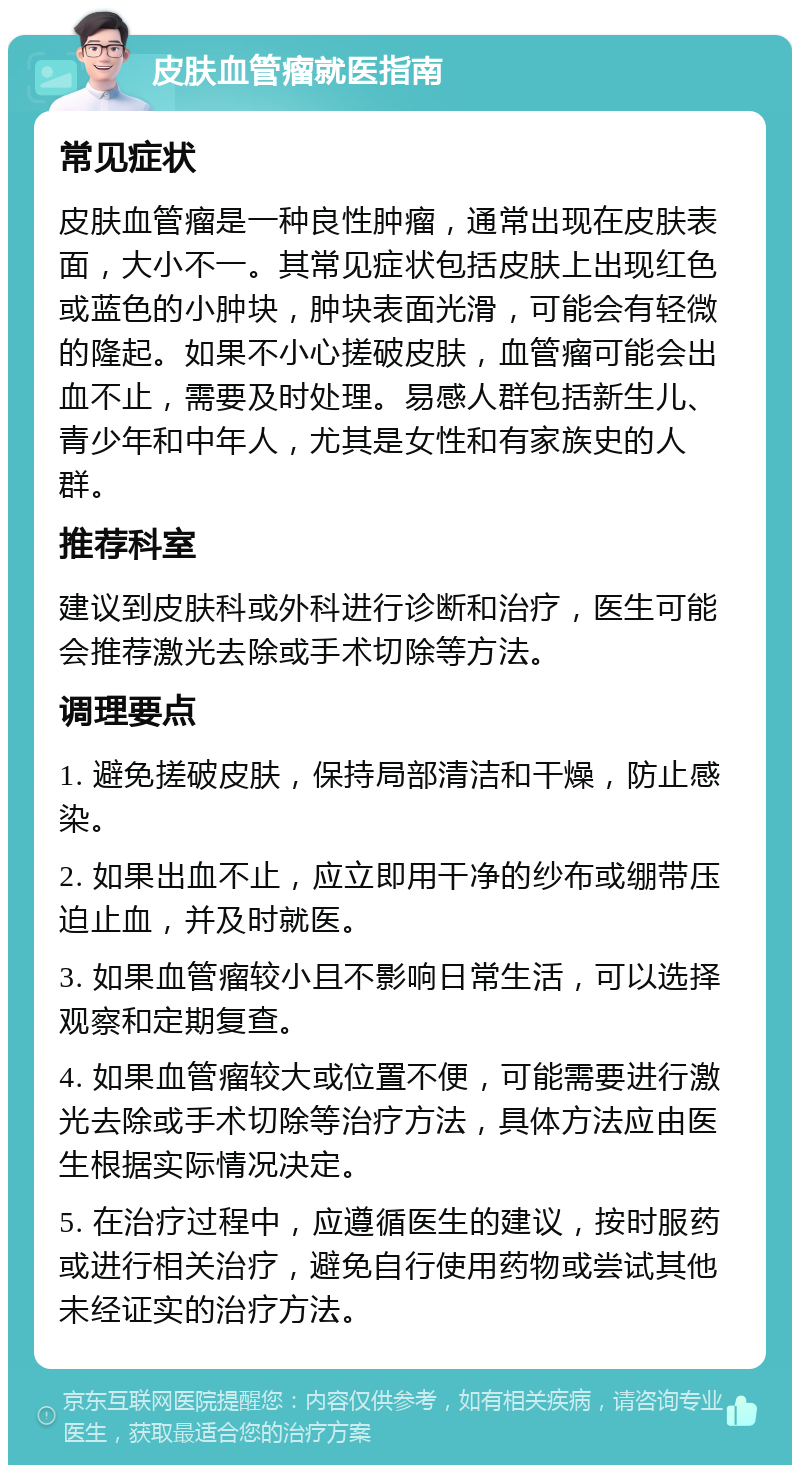 皮肤血管瘤就医指南 常见症状 皮肤血管瘤是一种良性肿瘤，通常出现在皮肤表面，大小不一。其常见症状包括皮肤上出现红色或蓝色的小肿块，肿块表面光滑，可能会有轻微的隆起。如果不小心搓破皮肤，血管瘤可能会出血不止，需要及时处理。易感人群包括新生儿、青少年和中年人，尤其是女性和有家族史的人群。 推荐科室 建议到皮肤科或外科进行诊断和治疗，医生可能会推荐激光去除或手术切除等方法。 调理要点 1. 避免搓破皮肤，保持局部清洁和干燥，防止感染。 2. 如果出血不止，应立即用干净的纱布或绷带压迫止血，并及时就医。 3. 如果血管瘤较小且不影响日常生活，可以选择观察和定期复查。 4. 如果血管瘤较大或位置不便，可能需要进行激光去除或手术切除等治疗方法，具体方法应由医生根据实际情况决定。 5. 在治疗过程中，应遵循医生的建议，按时服药或进行相关治疗，避免自行使用药物或尝试其他未经证实的治疗方法。