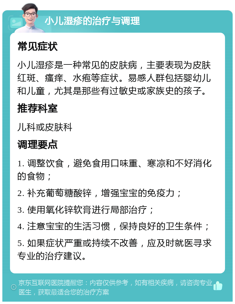 小儿湿疹的治疗与调理 常见症状 小儿湿疹是一种常见的皮肤病，主要表现为皮肤红斑、瘙痒、水疱等症状。易感人群包括婴幼儿和儿童，尤其是那些有过敏史或家族史的孩子。 推荐科室 儿科或皮肤科 调理要点 1. 调整饮食，避免食用口味重、寒凉和不好消化的食物； 2. 补充葡萄糖酸锌，增强宝宝的免疫力； 3. 使用氧化锌软膏进行局部治疗； 4. 注意宝宝的生活习惯，保持良好的卫生条件； 5. 如果症状严重或持续不改善，应及时就医寻求专业的治疗建议。