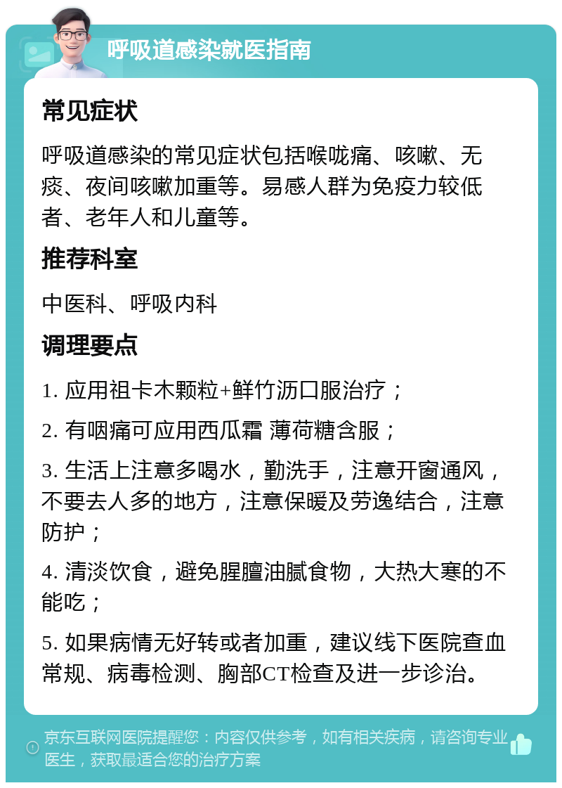 呼吸道感染就医指南 常见症状 呼吸道感染的常见症状包括喉咙痛、咳嗽、无痰、夜间咳嗽加重等。易感人群为免疫力较低者、老年人和儿童等。 推荐科室 中医科、呼吸内科 调理要点 1. 应用祖卡木颗粒+鲜竹沥口服治疗； 2. 有咽痛可应用西瓜霜 薄荷糖含服； 3. 生活上注意多喝水，勤洗手，注意开窗通风，不要去人多的地方，注意保暖及劳逸结合，注意防护； 4. 清淡饮食，避免腥膻油腻食物，大热大寒的不能吃； 5. 如果病情无好转或者加重，建议线下医院查血常规、病毒检测、胸部CT检查及进一步诊治。