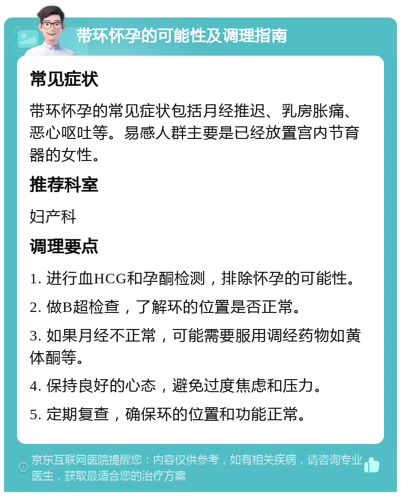 带环怀孕的可能性及调理指南 常见症状 带环怀孕的常见症状包括月经推迟、乳房胀痛、恶心呕吐等。易感人群主要是已经放置宫内节育器的女性。 推荐科室 妇产科 调理要点 1. 进行血HCG和孕酮检测，排除怀孕的可能性。 2. 做B超检查，了解环的位置是否正常。 3. 如果月经不正常，可能需要服用调经药物如黄体酮等。 4. 保持良好的心态，避免过度焦虑和压力。 5. 定期复查，确保环的位置和功能正常。