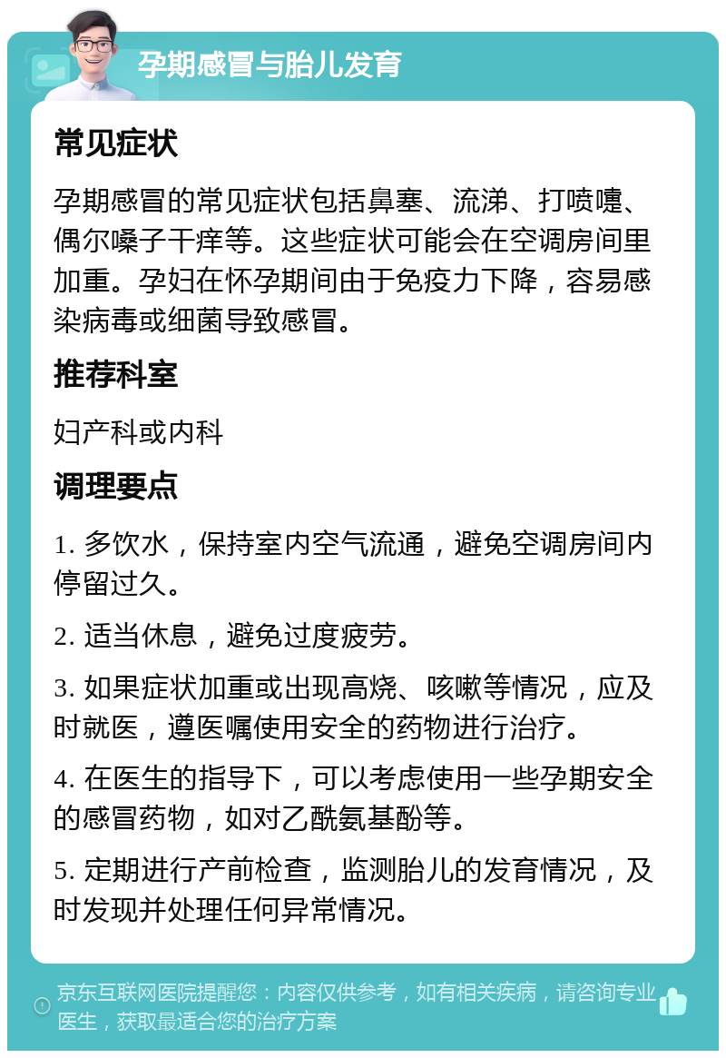 孕期感冒与胎儿发育 常见症状 孕期感冒的常见症状包括鼻塞、流涕、打喷嚏、偶尔嗓子干痒等。这些症状可能会在空调房间里加重。孕妇在怀孕期间由于免疫力下降，容易感染病毒或细菌导致感冒。 推荐科室 妇产科或内科 调理要点 1. 多饮水，保持室内空气流通，避免空调房间内停留过久。 2. 适当休息，避免过度疲劳。 3. 如果症状加重或出现高烧、咳嗽等情况，应及时就医，遵医嘱使用安全的药物进行治疗。 4. 在医生的指导下，可以考虑使用一些孕期安全的感冒药物，如对乙酰氨基酚等。 5. 定期进行产前检查，监测胎儿的发育情况，及时发现并处理任何异常情况。