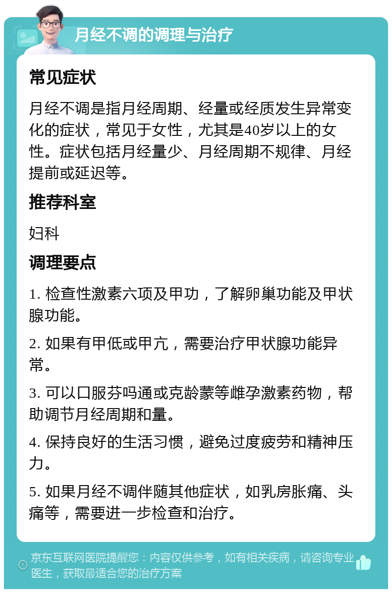 月经不调的调理与治疗 常见症状 月经不调是指月经周期、经量或经质发生异常变化的症状，常见于女性，尤其是40岁以上的女性。症状包括月经量少、月经周期不规律、月经提前或延迟等。 推荐科室 妇科 调理要点 1. 检查性激素六项及甲功，了解卵巢功能及甲状腺功能。 2. 如果有甲低或甲亢，需要治疗甲状腺功能异常。 3. 可以口服芬吗通或克龄蒙等雌孕激素药物，帮助调节月经周期和量。 4. 保持良好的生活习惯，避免过度疲劳和精神压力。 5. 如果月经不调伴随其他症状，如乳房胀痛、头痛等，需要进一步检查和治疗。