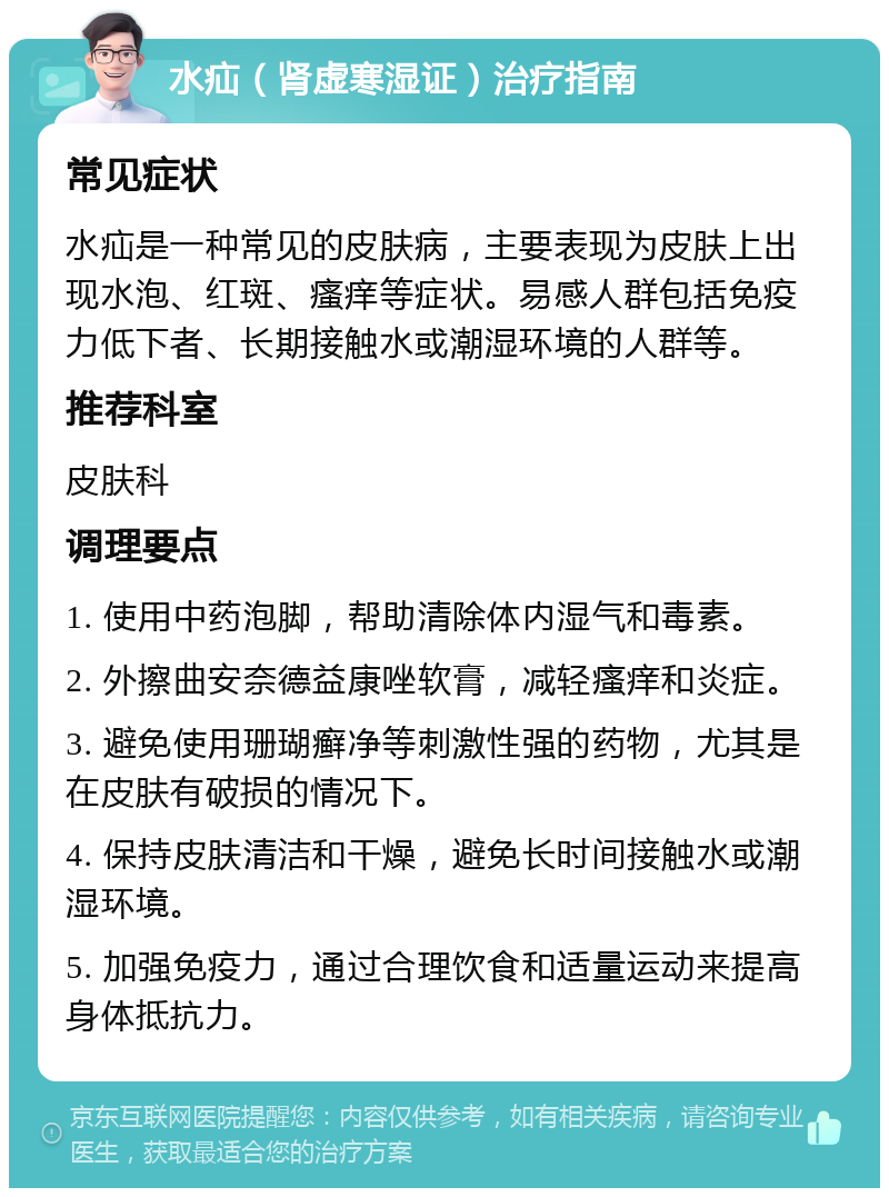 水疝（肾虚寒湿证）治疗指南 常见症状 水疝是一种常见的皮肤病，主要表现为皮肤上出现水泡、红斑、瘙痒等症状。易感人群包括免疫力低下者、长期接触水或潮湿环境的人群等。 推荐科室 皮肤科 调理要点 1. 使用中药泡脚，帮助清除体内湿气和毒素。 2. 外擦曲安奈德益康唑软膏，减轻瘙痒和炎症。 3. 避免使用珊瑚癣净等刺激性强的药物，尤其是在皮肤有破损的情况下。 4. 保持皮肤清洁和干燥，避免长时间接触水或潮湿环境。 5. 加强免疫力，通过合理饮食和适量运动来提高身体抵抗力。