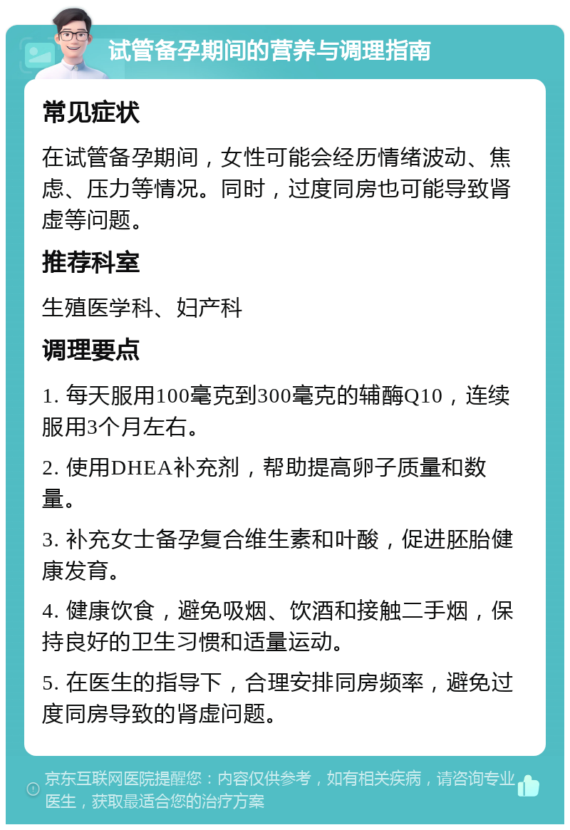 试管备孕期间的营养与调理指南 常见症状 在试管备孕期间，女性可能会经历情绪波动、焦虑、压力等情况。同时，过度同房也可能导致肾虚等问题。 推荐科室 生殖医学科、妇产科 调理要点 1. 每天服用100毫克到300毫克的辅酶Q10，连续服用3个月左右。 2. 使用DHEA补充剂，帮助提高卵子质量和数量。 3. 补充女士备孕复合维生素和叶酸，促进胚胎健康发育。 4. 健康饮食，避免吸烟、饮酒和接触二手烟，保持良好的卫生习惯和适量运动。 5. 在医生的指导下，合理安排同房频率，避免过度同房导致的肾虚问题。