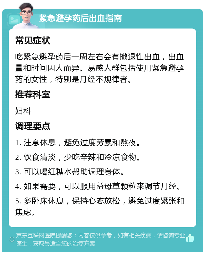 紧急避孕药后出血指南 常见症状 吃紧急避孕药后一周左右会有撤退性出血，出血量和时间因人而异。易感人群包括使用紧急避孕药的女性，特别是月经不规律者。 推荐科室 妇科 调理要点 1. 注意休息，避免过度劳累和熬夜。 2. 饮食清淡，少吃辛辣和冷凉食物。 3. 可以喝红糖水帮助调理身体。 4. 如果需要，可以服用益母草颗粒来调节月经。 5. 多卧床休息，保持心态放松，避免过度紧张和焦虑。