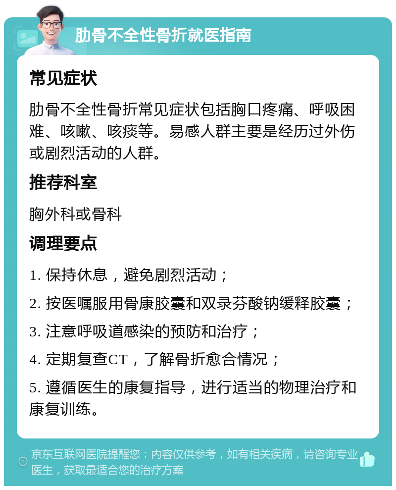 肋骨不全性骨折就医指南 常见症状 肋骨不全性骨折常见症状包括胸口疼痛、呼吸困难、咳嗽、咳痰等。易感人群主要是经历过外伤或剧烈活动的人群。 推荐科室 胸外科或骨科 调理要点 1. 保持休息，避免剧烈活动； 2. 按医嘱服用骨康胶囊和双录芬酸钠缓释胶囊； 3. 注意呼吸道感染的预防和治疗； 4. 定期复查CT，了解骨折愈合情况； 5. 遵循医生的康复指导，进行适当的物理治疗和康复训练。