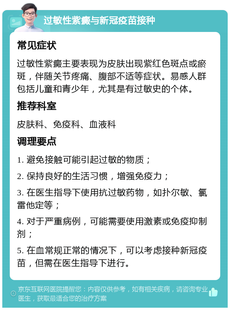 过敏性紫癜与新冠疫苗接种 常见症状 过敏性紫癜主要表现为皮肤出现紫红色斑点或瘀斑，伴随关节疼痛、腹部不适等症状。易感人群包括儿童和青少年，尤其是有过敏史的个体。 推荐科室 皮肤科、免疫科、血液科 调理要点 1. 避免接触可能引起过敏的物质； 2. 保持良好的生活习惯，增强免疫力； 3. 在医生指导下使用抗过敏药物，如扑尔敏、氯雷他定等； 4. 对于严重病例，可能需要使用激素或免疫抑制剂； 5. 在血常规正常的情况下，可以考虑接种新冠疫苗，但需在医生指导下进行。