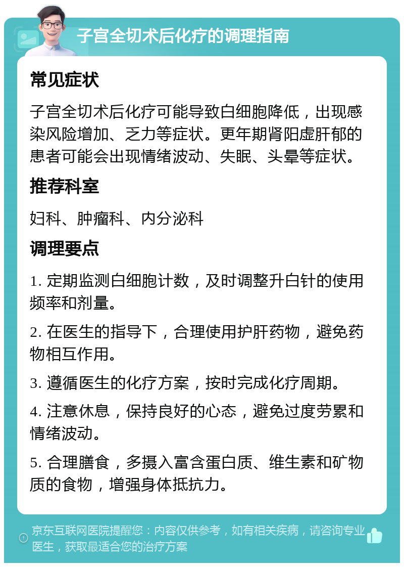 子宫全切术后化疗的调理指南 常见症状 子宫全切术后化疗可能导致白细胞降低，出现感染风险增加、乏力等症状。更年期肾阳虚肝郁的患者可能会出现情绪波动、失眠、头晕等症状。 推荐科室 妇科、肿瘤科、内分泌科 调理要点 1. 定期监测白细胞计数，及时调整升白针的使用频率和剂量。 2. 在医生的指导下，合理使用护肝药物，避免药物相互作用。 3. 遵循医生的化疗方案，按时完成化疗周期。 4. 注意休息，保持良好的心态，避免过度劳累和情绪波动。 5. 合理膳食，多摄入富含蛋白质、维生素和矿物质的食物，增强身体抵抗力。