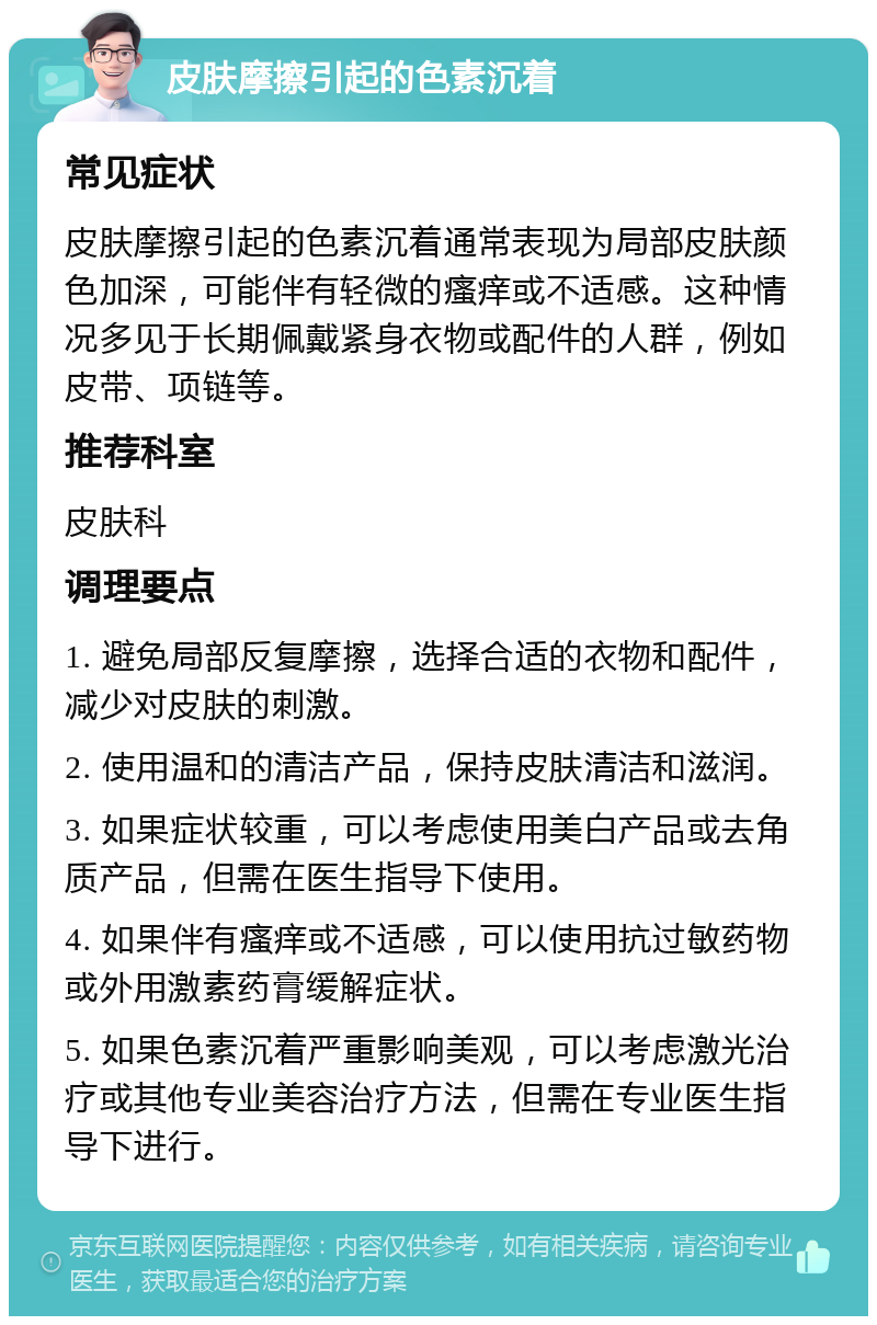 皮肤摩擦引起的色素沉着 常见症状 皮肤摩擦引起的色素沉着通常表现为局部皮肤颜色加深，可能伴有轻微的瘙痒或不适感。这种情况多见于长期佩戴紧身衣物或配件的人群，例如皮带、项链等。 推荐科室 皮肤科 调理要点 1. 避免局部反复摩擦，选择合适的衣物和配件，减少对皮肤的刺激。 2. 使用温和的清洁产品，保持皮肤清洁和滋润。 3. 如果症状较重，可以考虑使用美白产品或去角质产品，但需在医生指导下使用。 4. 如果伴有瘙痒或不适感，可以使用抗过敏药物或外用激素药膏缓解症状。 5. 如果色素沉着严重影响美观，可以考虑激光治疗或其他专业美容治疗方法，但需在专业医生指导下进行。