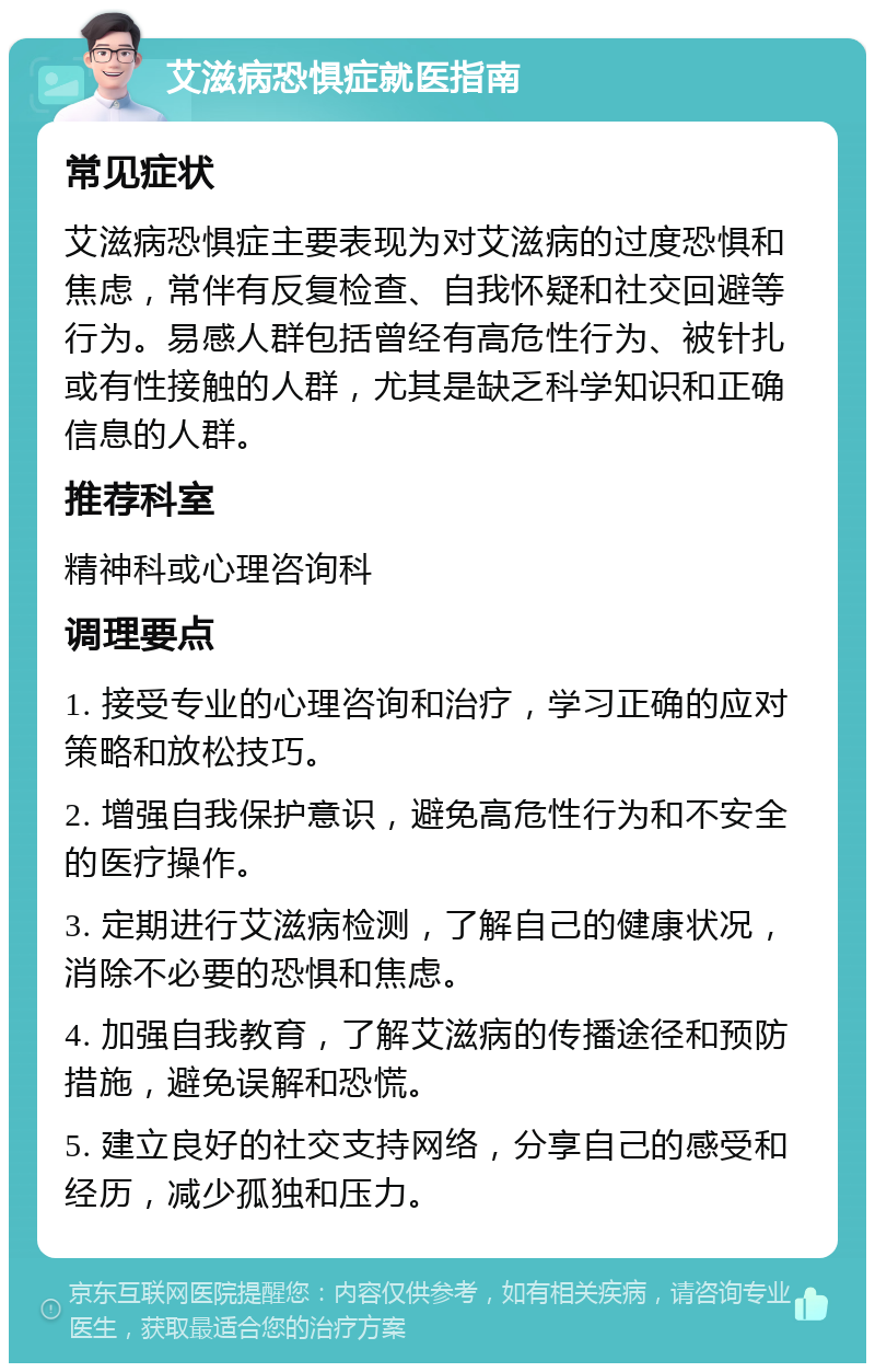 艾滋病恐惧症就医指南 常见症状 艾滋病恐惧症主要表现为对艾滋病的过度恐惧和焦虑，常伴有反复检查、自我怀疑和社交回避等行为。易感人群包括曾经有高危性行为、被针扎或有性接触的人群，尤其是缺乏科学知识和正确信息的人群。 推荐科室 精神科或心理咨询科 调理要点 1. 接受专业的心理咨询和治疗，学习正确的应对策略和放松技巧。 2. 增强自我保护意识，避免高危性行为和不安全的医疗操作。 3. 定期进行艾滋病检测，了解自己的健康状况，消除不必要的恐惧和焦虑。 4. 加强自我教育，了解艾滋病的传播途径和预防措施，避免误解和恐慌。 5. 建立良好的社交支持网络，分享自己的感受和经历，减少孤独和压力。