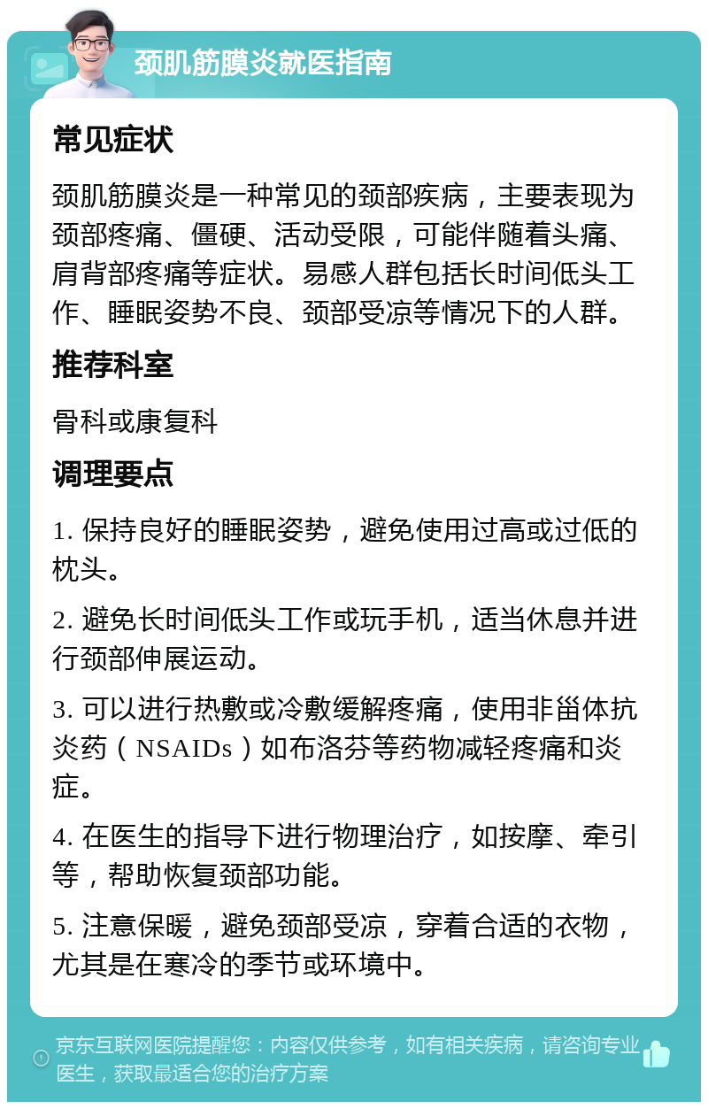 颈肌筋膜炎就医指南 常见症状 颈肌筋膜炎是一种常见的颈部疾病，主要表现为颈部疼痛、僵硬、活动受限，可能伴随着头痛、肩背部疼痛等症状。易感人群包括长时间低头工作、睡眠姿势不良、颈部受凉等情况下的人群。 推荐科室 骨科或康复科 调理要点 1. 保持良好的睡眠姿势，避免使用过高或过低的枕头。 2. 避免长时间低头工作或玩手机，适当休息并进行颈部伸展运动。 3. 可以进行热敷或冷敷缓解疼痛，使用非甾体抗炎药（NSAIDs）如布洛芬等药物减轻疼痛和炎症。 4. 在医生的指导下进行物理治疗，如按摩、牵引等，帮助恢复颈部功能。 5. 注意保暖，避免颈部受凉，穿着合适的衣物，尤其是在寒冷的季节或环境中。