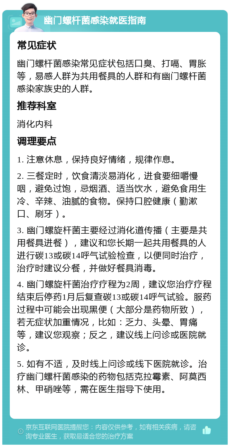 幽门螺杆菌感染就医指南 常见症状 幽门螺杆菌感染常见症状包括口臭、打嗝、胃胀等，易感人群为共用餐具的人群和有幽门螺杆菌感染家族史的人群。 推荐科室 消化内科 调理要点 1. 注意休息，保持良好情绪，规律作息。 2. 三餐定时，饮食清淡易消化，进食要细嚼慢咽，避免过饱，忌烟酒、适当饮水，避免食用生冷、辛辣、油腻的食物。保持口腔健康（勤漱口、刷牙）。 3. 幽门螺旋杆菌主要经过消化道传播（主要是共用餐具进餐），建议和您长期一起共用餐具的人进行碳13或碳14呼气试验检查，以便同时治疗，治疗时建议分餐，并做好餐具消毒。 4. 幽门螺旋杆菌治疗疗程为2周，建议您治疗疗程结束后停药1月后复查碳13或碳14呼气试验。服药过程中可能会出现黑便（大部分是药物所致），若无症状加重情况，比如：乏力、头晕、胃痛等，建议您观察；反之，建议线上问诊或医院就诊。 5. 如有不适，及时线上问诊或线下医院就诊。治疗幽门螺杆菌感染的药物包括克拉霉素、阿莫西林、甲硝唑等，需在医生指导下使用。