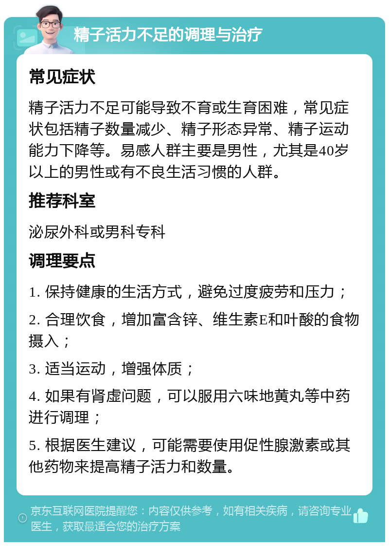 精子活力不足的调理与治疗 常见症状 精子活力不足可能导致不育或生育困难，常见症状包括精子数量减少、精子形态异常、精子运动能力下降等。易感人群主要是男性，尤其是40岁以上的男性或有不良生活习惯的人群。 推荐科室 泌尿外科或男科专科 调理要点 1. 保持健康的生活方式，避免过度疲劳和压力； 2. 合理饮食，增加富含锌、维生素E和叶酸的食物摄入； 3. 适当运动，增强体质； 4. 如果有肾虚问题，可以服用六味地黄丸等中药进行调理； 5. 根据医生建议，可能需要使用促性腺激素或其他药物来提高精子活力和数量。